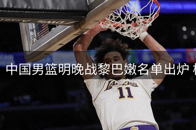 中国男篮明晚战黎巴嫩名单出炉 杨瀚森继续担纲主力