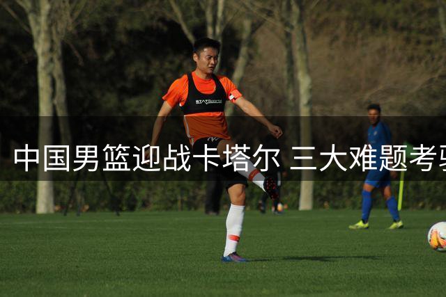 中国男篮迎战卡塔尔 三大难题考验郭士强调教智慧
