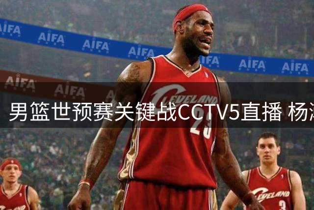 男篮世预赛关键战CCTV5直播 杨瀚森率队冲击主场首胜