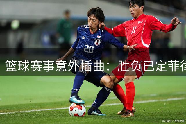 篮球赛事意外插曲：胜负已定菲律宾队再生事端引争议